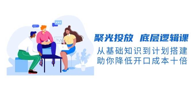 聚光投放底层逻辑课，从基础知识到计划搭建，助你降低开口成本十倍_豪客资源库