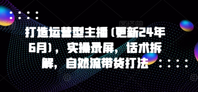 打造运营型主播(更新25年1月)，实操录屏，话术拆解，自然流带货打法_豪客资源库