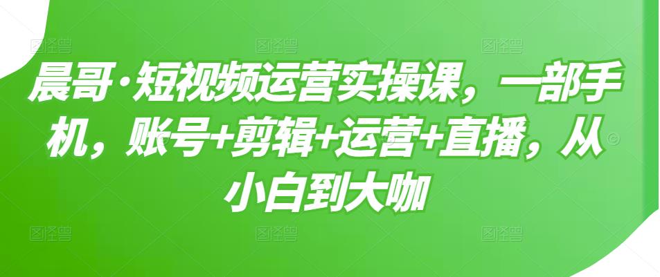 晨哥·短视频运营实操课，一部手机，账号+剪辑+运营+直播，从小白到大咖_豪客资源库