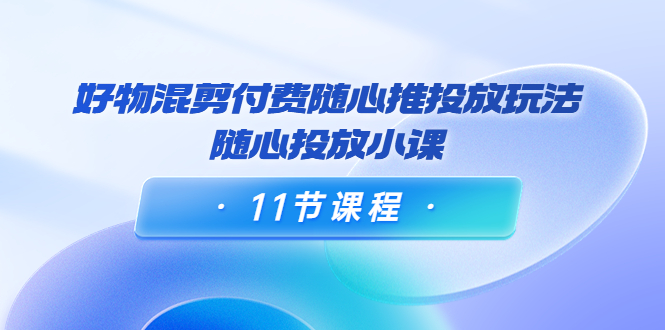 好物混剪付费随心推投放玩法，随心投放小课（11节课程）_豪客资源库