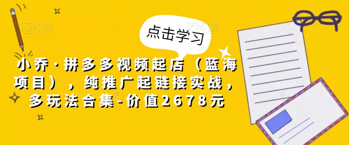 小乔·拼多多视频起店（蓝海项目），纯推广起链接实战，多玩法合集-价值2678元_豪客资源库