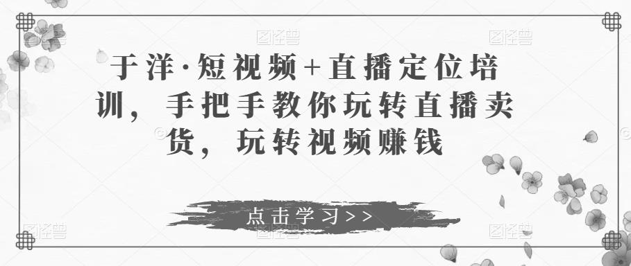 于洋·短视频+直播定位培训，手把手教你玩转直播卖货，玩转视频赚钱_豪客资源库