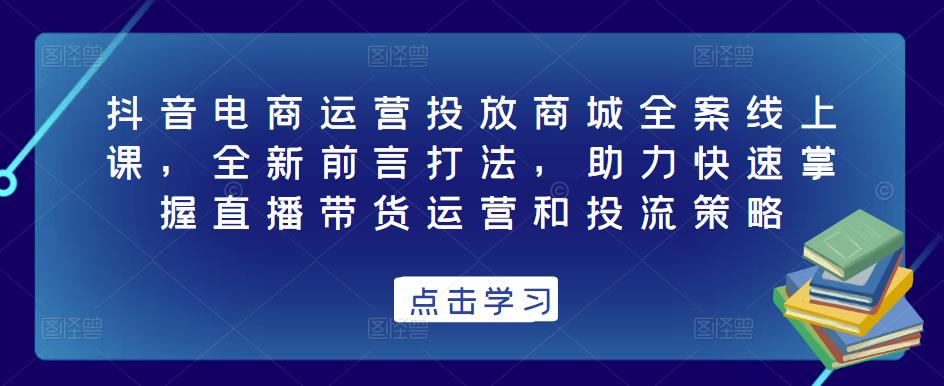 抖音电商运营投放商城全案线上课，全新前言打法，助力快速掌握直播带货运营和投流策略_豪客资源库