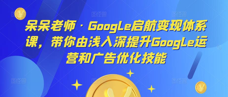 呆呆老师·Google启航变现体系课，带你由浅入深提升Google运营和广告优化技能_豪客资源库