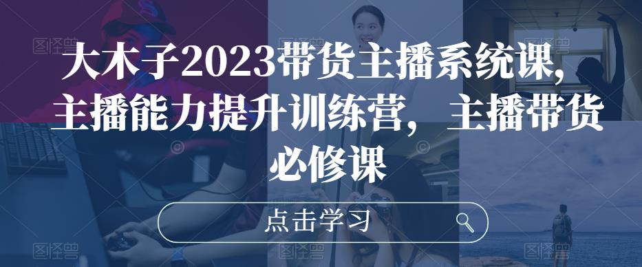 大木子2023带货主播系统课，主播能力提升训练营，主播带货必修课_豪客资源库