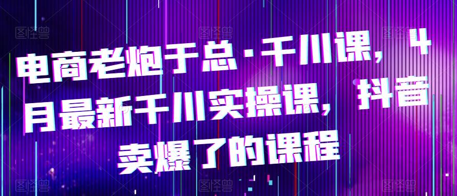 电商老炮于总·千川课，最新千川实操课，抖音卖爆了的课程_豪客资源库