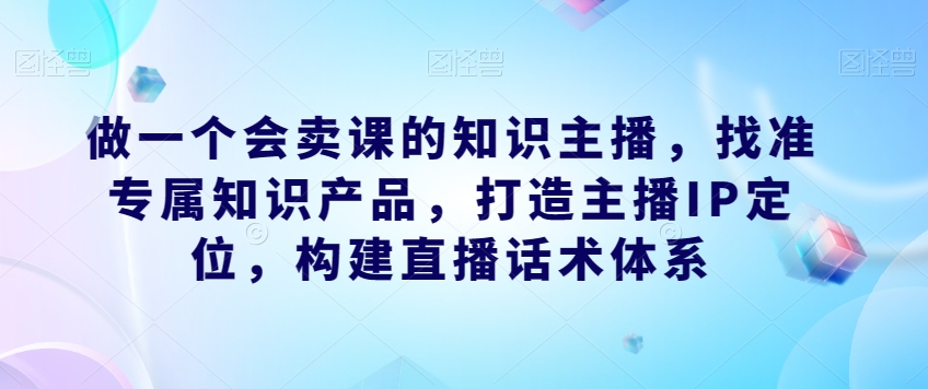 做一个会卖课的知识主播，找准专属知识产品，打造主播IP定位，构建直播话术体系_豪客资源库