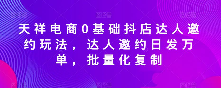 天祥电商0基础抖店达人邀约玩法，达人邀约日发万单，批量化复制_豪客资源库