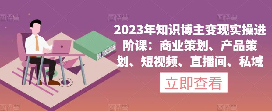 2023年知识博主变现实操进阶课：商业策划、产品策划、短视频、直播间、私域_豪客资源库