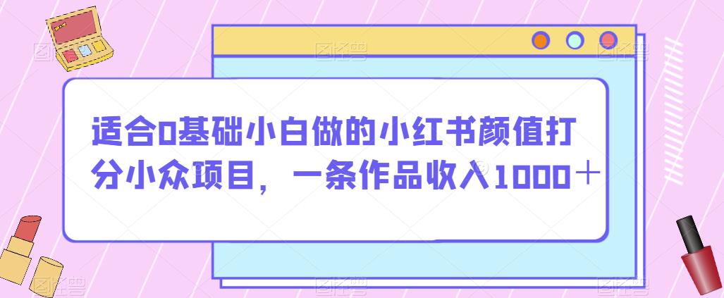 适合0基础小白做的小红书颜值打分小众项目，一条作品收入1000＋【揭秘】_豪客资源库