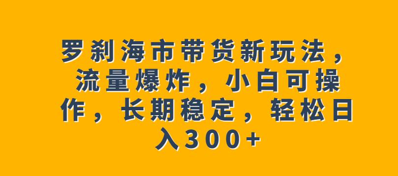 罗刹海市带货新玩法，流量爆炸，小白可操作，长期稳定，轻松日入300+【揭秘】_豪客资源库