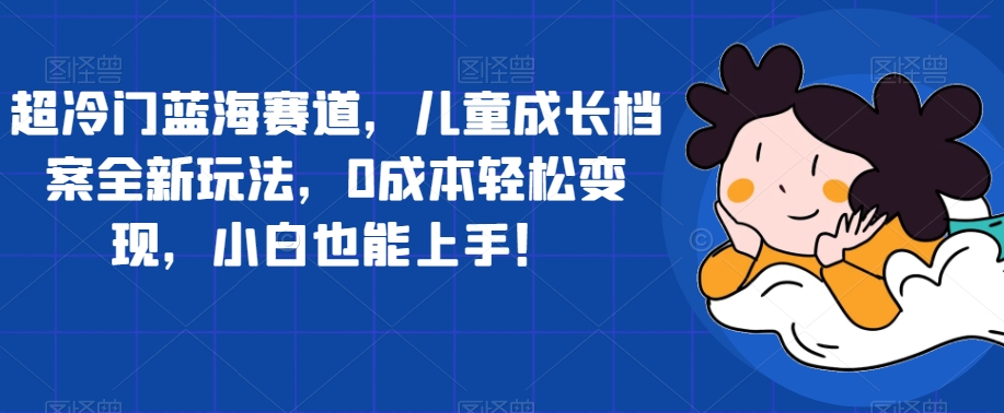 超冷门蓝海赛道，儿童成长档案全新玩法，0成本轻松变现，小白也能上手【揭秘】_豪客资源库