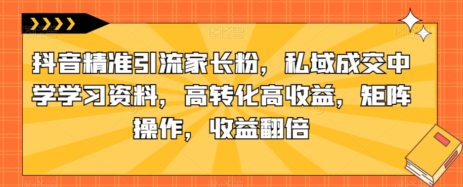 抖音精准引流家长粉，私域成交中学学习资料，高转化高收益，矩阵操作，收益翻倍【揭秘】_豪客资源库