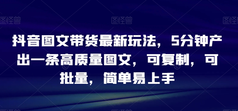 抖音图文带货最新玩法，5分钟产出一条高质量图文，可复制，可批量，简单易上手【揭秘】_豪客资源库