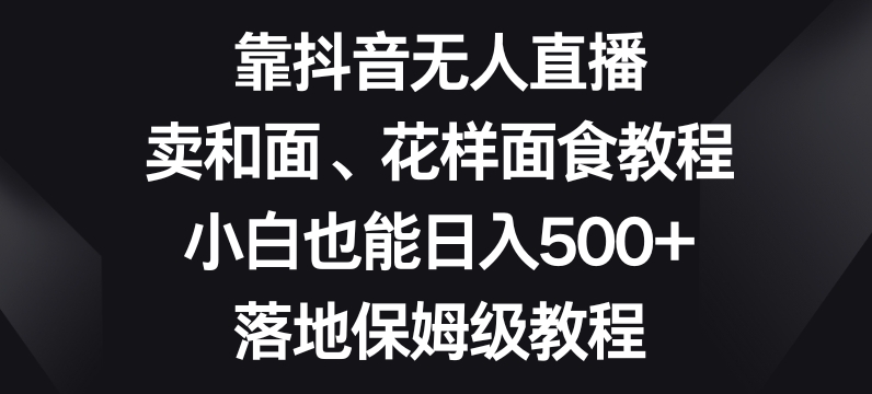 靠抖音无人直播，卖和面、花样面试教程，小白也能日入500+，落地保姆级教程【揭秘】_豪客资源库