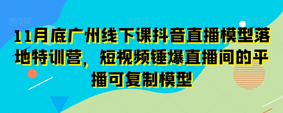 11月底广州线下课抖音直播模型落地特训营，短视频锤爆直播间的平播可复制模型_豪客资源库