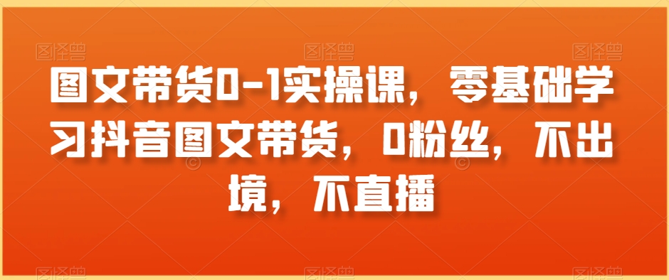 图文带货0-1实操课，零基础学习抖音图文带货，0粉丝，不出境，不直播_豪客资源库