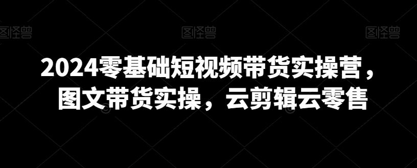 2024零基础短视频带货实操营，图文带货实操，云剪辑云零售_豪客资源库