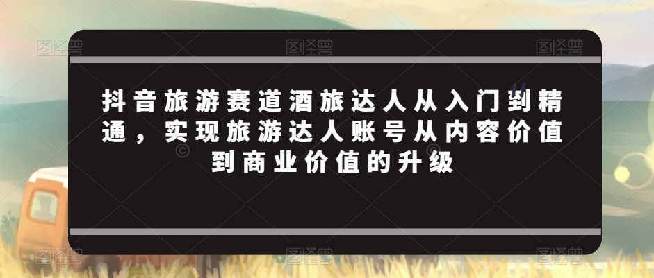 抖音旅游赛道酒旅达人从入门到精通，实现旅游达人账号从内容价值到商业价值的升级_豪客资源库