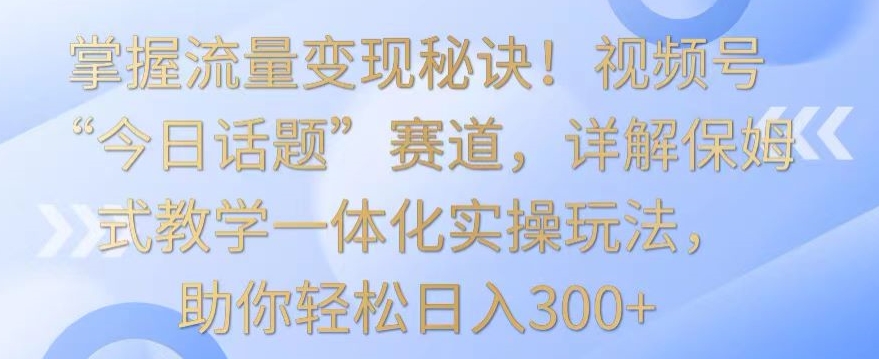 掌握流量变现秘诀！视频号“今日话题”赛道，详解保姆式教学一体化实操玩法，助你轻松日入300+【揭秘】_豪客资源库