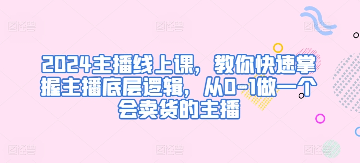 2024主播线上课，教你快速掌握主播底层逻辑，从0-1做一个会卖货的主播_豪客资源库