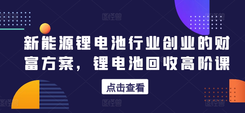 新能源锂电池行业创业的财富方案，锂电池回收高阶课_豪客资源库