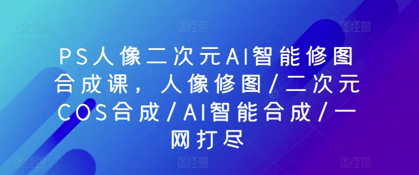 PS人像二次元AI智能修图合成课，人像修图/二次元COS合成/AI智能合成/一网打尽_豪客资源库