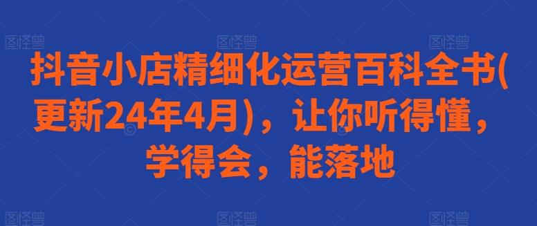 抖音小店精细化运营百科全书(更新24年4月)，让你听得懂，学得会，能落地_豪客资源库