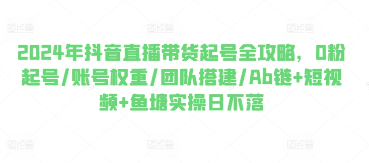 2024年抖音直播带货起号全攻略，0粉起号/账号权重/团队搭建/Ab链+短视频+鱼塘实操日不落_豪客资源库