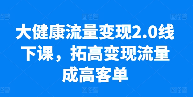 大健康流量变现2.0线下课，​拓高变现流量成高客单，业绩10倍增长，低粉高变现，只讲落地实操_豪客资源库