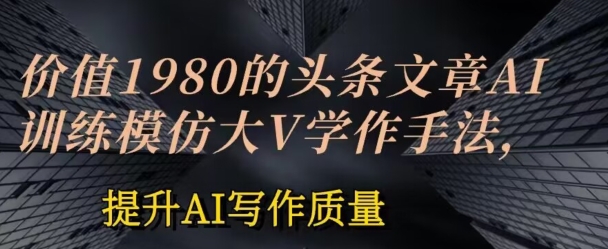 价值1980头条文章AI投喂训练模仿大v写作手法，提升AI写作质量【揭秘】_豪客资源库