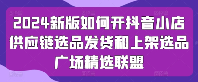 2024新版如何开抖音小店供应链选品发货和上架选品广场精选联盟_豪客资源库