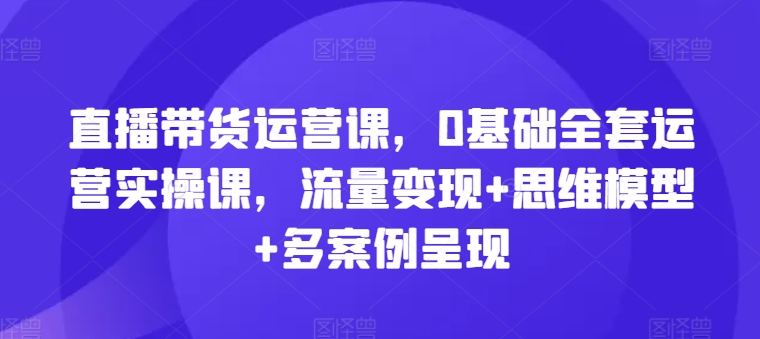 直播带货运营课，0基础全套运营实操课，流量变现+思维模型+多案例呈现_豪客资源库