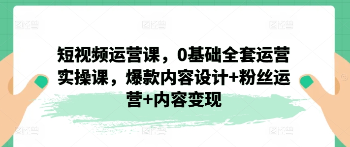 短视频运营课，0基础全套运营实操课，爆款内容设计+粉丝运营+内容变现_豪客资源库