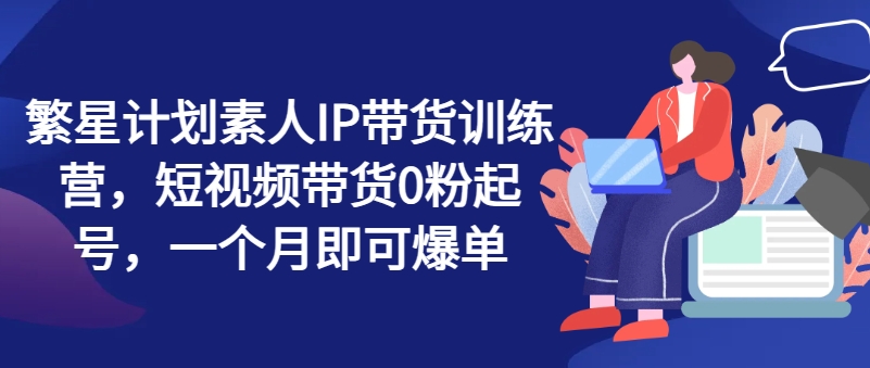 繁星计划素人IP带货训练营，短视频带货0粉起号，一个月即可爆单_豪客资源库