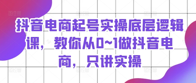 抖音电商起号实操底层逻辑课，教你从0~1做抖音电商，只讲实操_豪客资源库