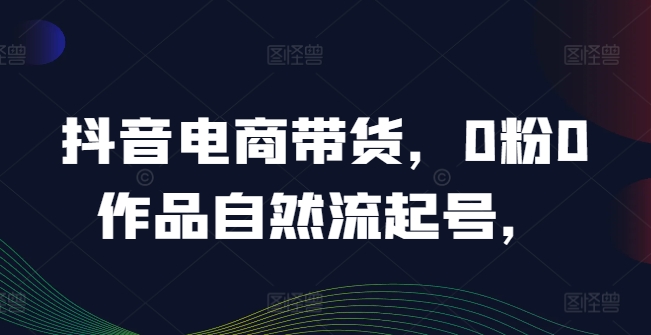 抖音电商带货，0粉0作品自然流起号，热销20多万人的抖音课程的经验分享_豪客资源库