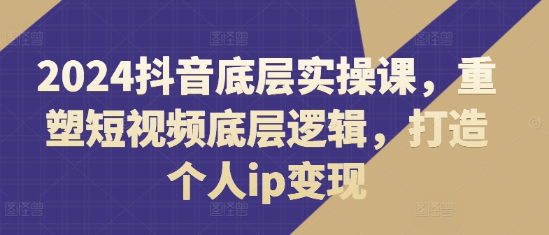 2024抖音底层实操课，​重塑短视频底层逻辑，打造个人ip变现_豪客资源库