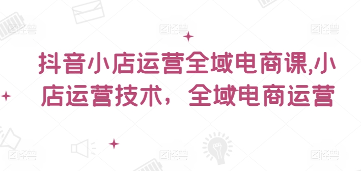 抖音小店运营全域电商课，​小店运营技术，全域电商运营_豪客资源库