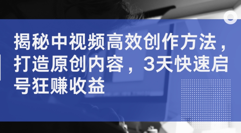 揭秘中视频高效创作方法，打造原创内容，3天快速启号狂赚收益_豪客资源库