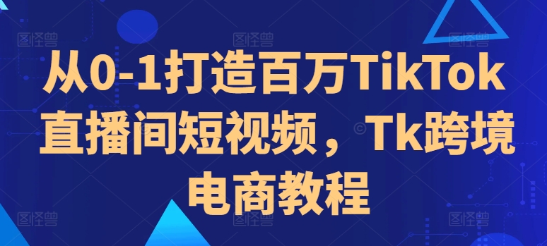 从0-1打造百万TikTok直播间短视频，Tk跨境电商教程_豪客资源库