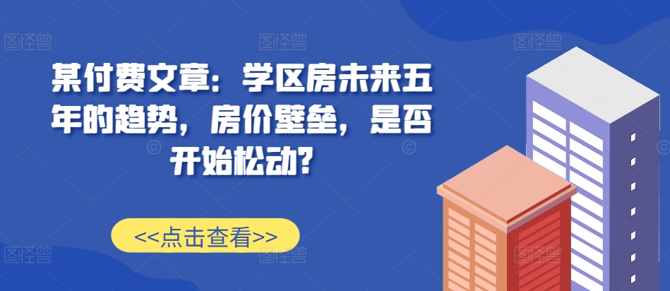 某付费文章：学区房未来五年的趋势，房价壁垒，是否开始松动?_豪客资源库