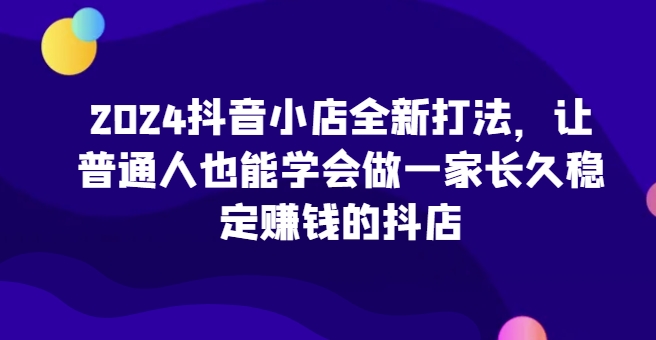 2024抖音小店全新打法，让普通人也能学会做一家长久稳定赚钱的抖店（更新）_豪客资源库