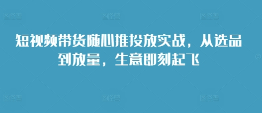 短视频带货随心推投放实战，从选品到放量，生意即刻起飞_豪客资源库