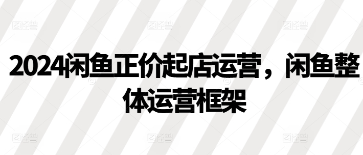 2024闲鱼正价起店运营，闲鱼整体运营框架_豪客资源库