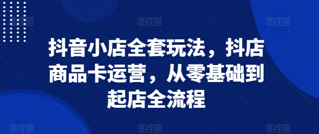 抖音小店全套玩法，抖店商品卡运营，从零基础到起店全流程_豪客资源库