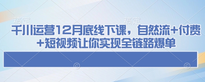 千川运营12月底线下课，自然流+付费+短视频让你实现全链路爆单——豪客资源创业项目网-豪客资源_豪客资源库