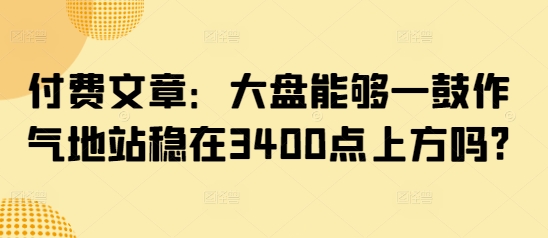 付费文章：大盘能够一鼓作气地站稳在3400点上方吗?——豪客资源创业项目网-豪客资源_豪客资源库