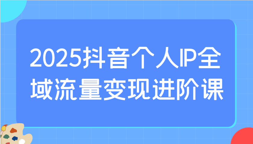 2025抖音个人IP全域流量变现进阶课：选爆品、抖音付费投流、千川投流实操及优化等_豪客资源创业网-豪客资源_豪客资源库