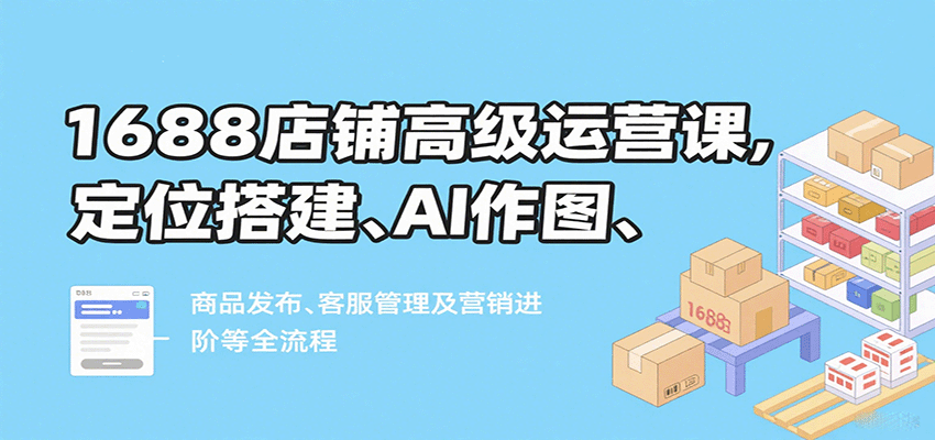 1688店铺高级运营课，定位搭建、AI作图、商品发布、客服管理及营销进阶等全流程_豪客资源创业网-豪客资源_豪客资源库